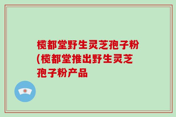 榄都堂野生灵芝孢子粉(榄都堂推出野生灵芝孢子粉产品