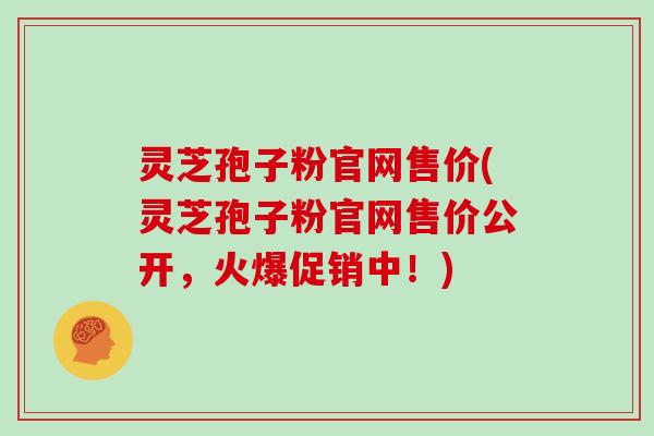 灵芝孢子粉官网售价(灵芝孢子粉官网售价公开，火爆促销中！)