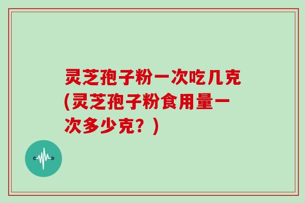 灵芝孢子粉一次吃几克(灵芝孢子粉食用量一次多少克？)