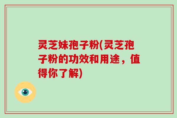 灵芝妹孢子粉(灵芝孢子粉的功效和用途，值得你了解)