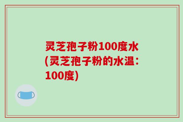 灵芝孢子粉100度水(灵芝孢子粉的水温：100度)
