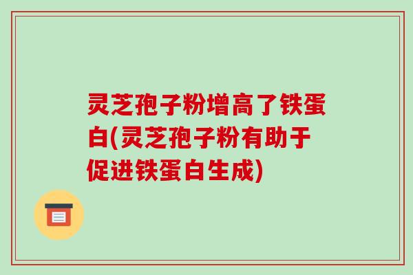 灵芝孢子粉增高了铁蛋白(灵芝孢子粉有助于促进铁蛋白生成)