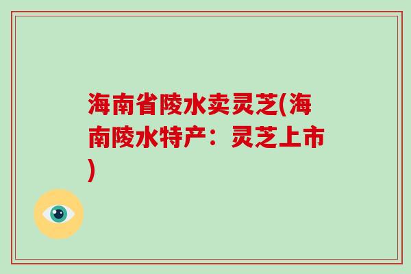 海南省陵水卖灵芝(海南陵水特产：灵芝上市)
