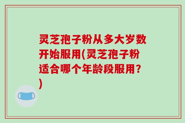 灵芝孢子粉从多大岁数开始服用(灵芝孢子粉适合哪个年龄段服用？)