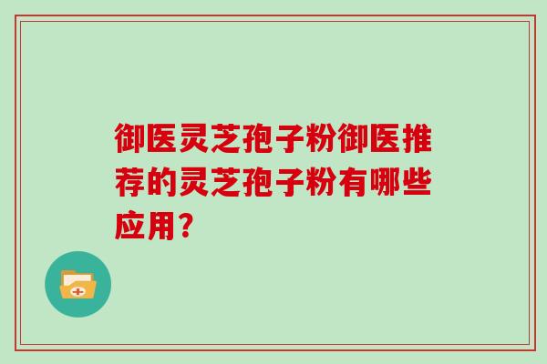 御医灵芝孢子粉御医推荐的灵芝孢子粉有哪些应用？