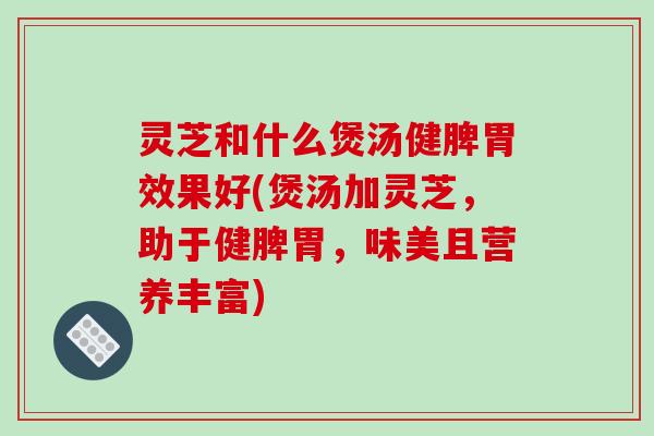 灵芝和什么煲汤健脾胃效果好(煲汤加灵芝，助于健脾胃，味美且营养丰富)
