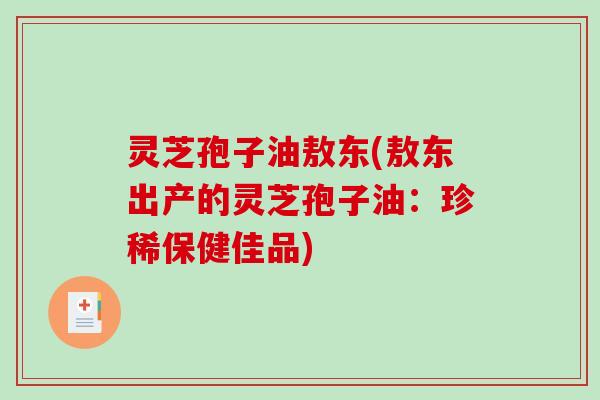 灵芝孢子油敖东(敖东出产的灵芝孢子油：珍稀保健佳品)