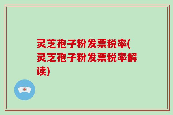 灵芝孢子粉发票税率(灵芝孢子粉发票税率解读)
