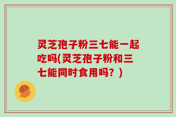 灵芝孢子粉三七能一起吃吗(灵芝孢子粉和三七能同时食用吗？)