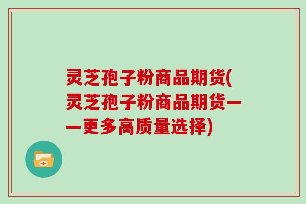 灵芝孢子粉商品期货(灵芝孢子粉商品期货——更多高质量选择)