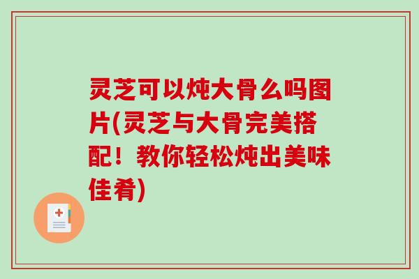 灵芝可以炖大骨么吗图片(灵芝与大骨完美搭配！教你轻松炖出美味佳肴)