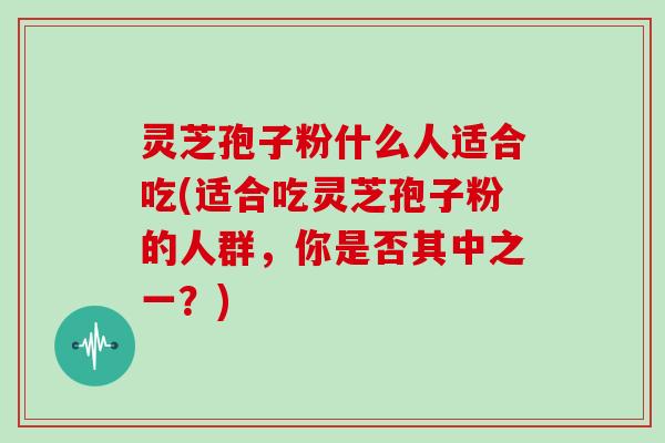 灵芝孢子粉什么人适合吃(适合吃灵芝孢子粉的人群，你是否其中之一？)