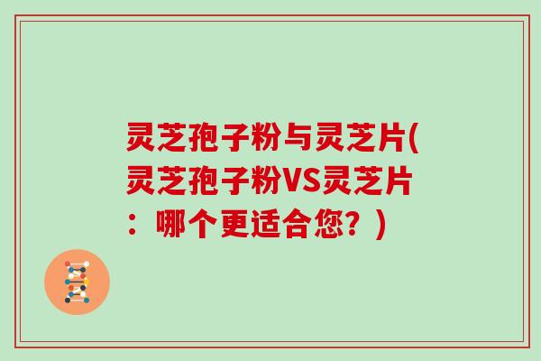 灵芝孢子粉与灵芝片(灵芝孢子粉VS灵芝片：哪个更适合您？)
