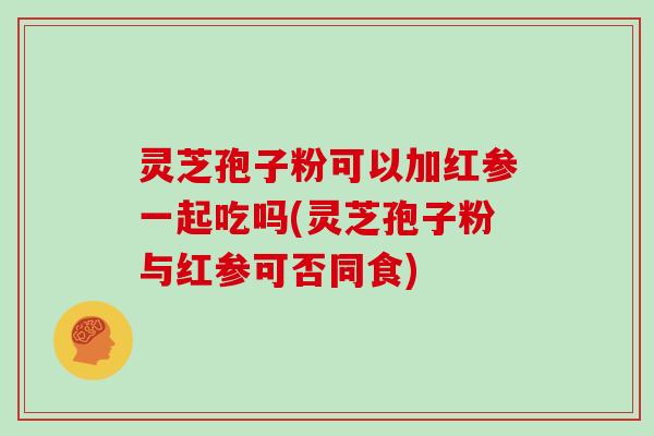 灵芝孢子粉可以加红参一起吃吗(灵芝孢子粉与红参可否同食)