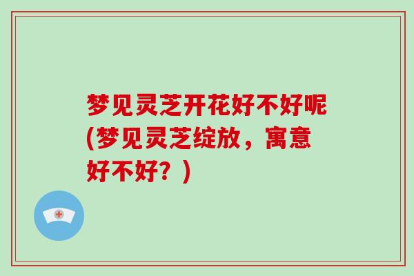 梦见灵芝开花好不好呢(梦见灵芝绽放，寓意好不好？)