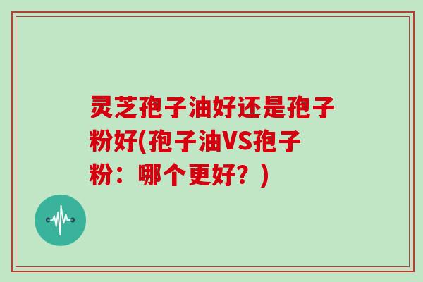 灵芝孢子油好还是孢子粉好(孢子油VS孢子粉：哪个更好？)