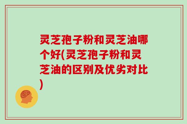 灵芝孢子粉和灵芝油哪个好(灵芝孢子粉和灵芝油的区别及优劣对比)