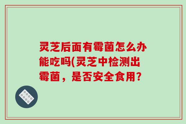 灵芝后面有霉菌怎么办能吃吗(灵芝中检测出霉菌，是否安全食用？