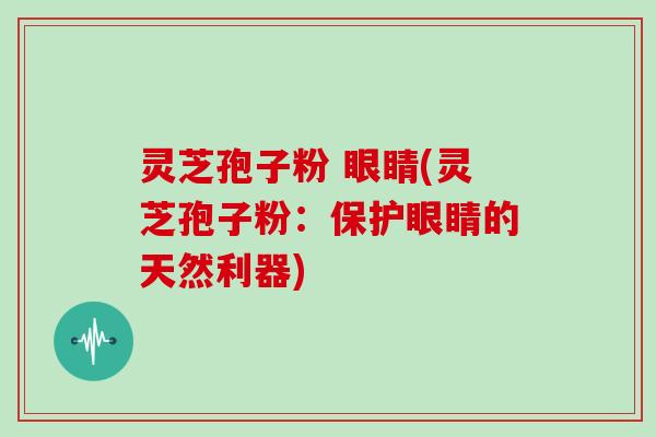 灵芝孢子粉 眼睛(灵芝孢子粉：保护眼睛的天然利器)