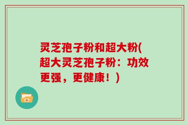 灵芝孢子粉和超大粉(超大灵芝孢子粉：功效更强，更健康！)