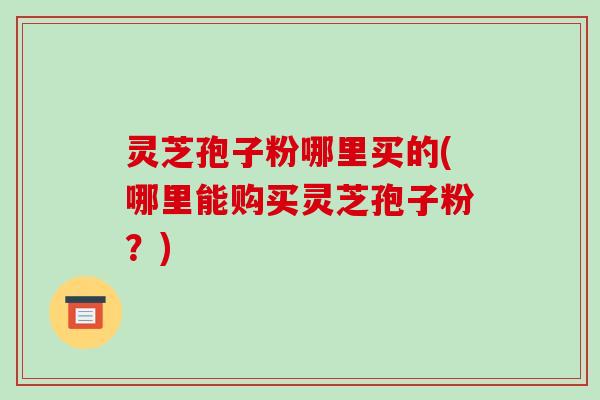 灵芝孢子粉哪里买的(哪里能购买灵芝孢子粉？)