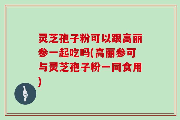 灵芝孢子粉可以跟高丽参一起吃吗(高丽参可与灵芝孢子粉一同食用)