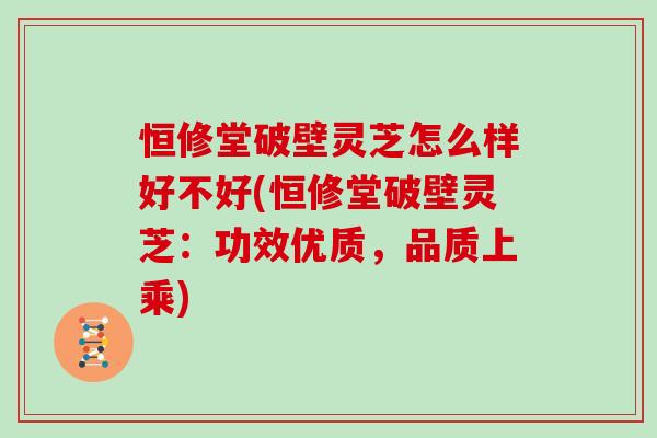 恒修堂破壁灵芝怎么样好不好(恒修堂破壁灵芝：功效优质，品质上乘)