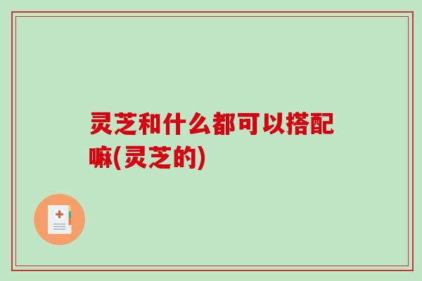 灵芝和什么都可以搭配嘛(灵芝的)
