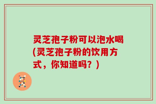 灵芝孢子粉可以泡水喝(灵芝孢子粉的饮用方式，你知道吗？)