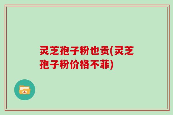 灵芝孢子粉也贵(灵芝孢子粉价格不菲)