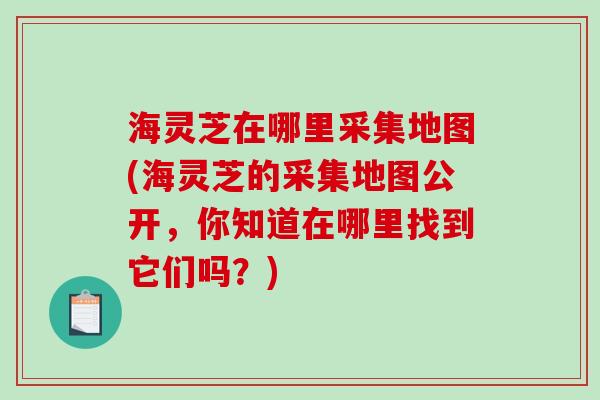 海灵芝在哪里采集地图(海灵芝的采集地图公开，你知道在哪里找到它们吗？)