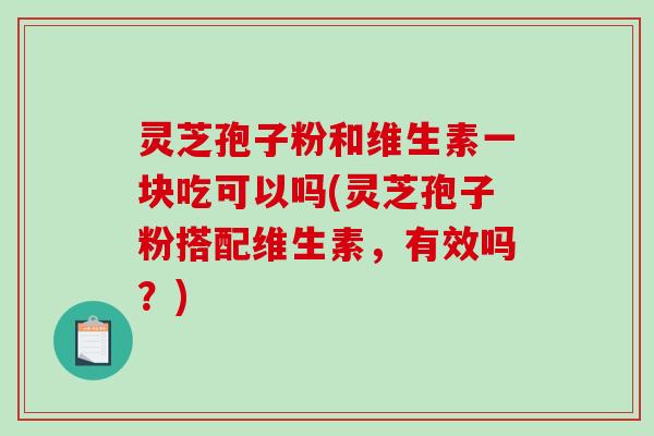 灵芝孢子粉和维生素一块吃可以吗(灵芝孢子粉搭配维生素，有效吗？)