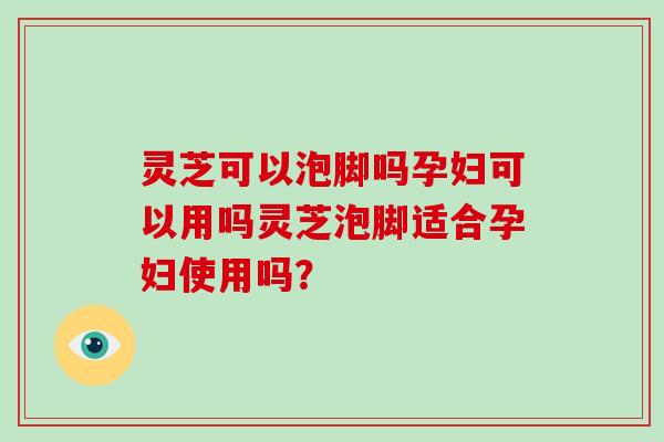 灵芝可以泡脚吗孕妇可以用吗灵芝泡脚适合孕妇使用吗？