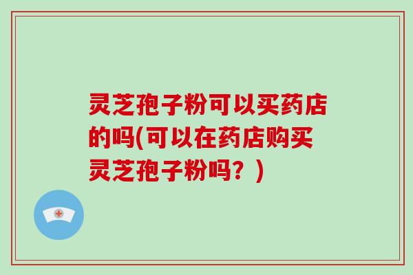 灵芝孢子粉可以买药店的吗(可以在药店购买灵芝孢子粉吗？)