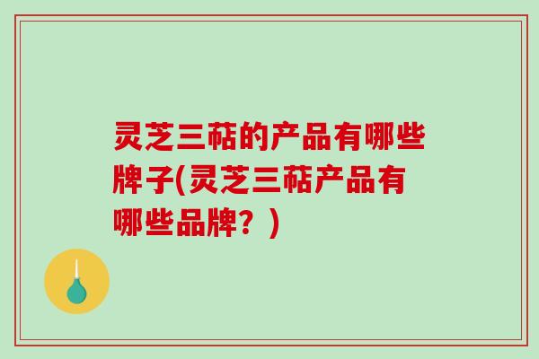 灵芝三萜的产品有哪些牌子(灵芝三萜产品有哪些品牌？)