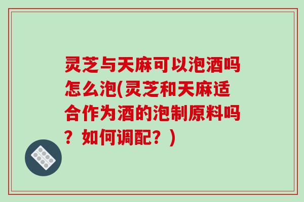 灵芝与天麻可以泡酒吗怎么泡(灵芝和天麻适合作为酒的泡制原料吗？如何调配？)