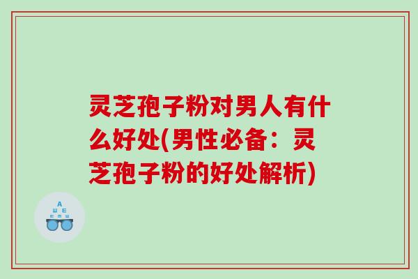 灵芝孢子粉对男人有什么好处(男性必备：灵芝孢子粉的好处解析)
