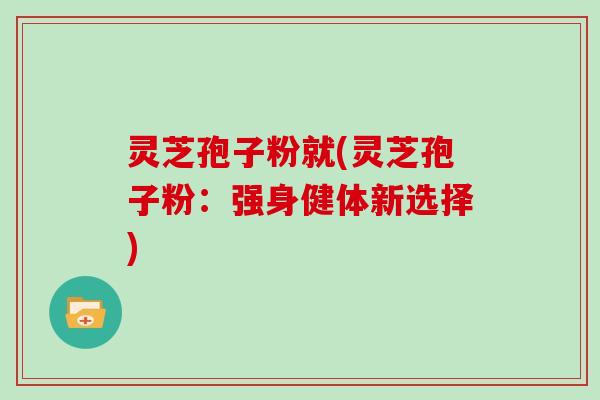 灵芝孢子粉就(灵芝孢子粉：强身健体新选择)