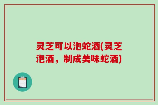灵芝可以泡蛇酒(灵芝泡酒，制成美味蛇酒)