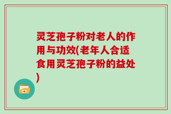 灵芝孢子粉对老人的作用与功效(老年人合适食用灵芝孢子粉的益处)