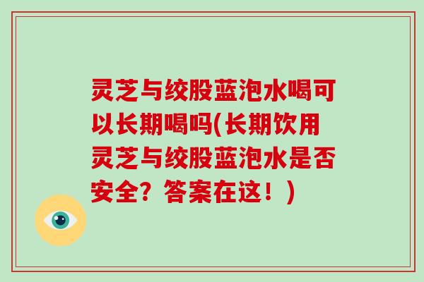灵芝与绞股蓝泡水喝可以长期喝吗(长期饮用灵芝与绞股蓝泡水是否安全？答案在这！)