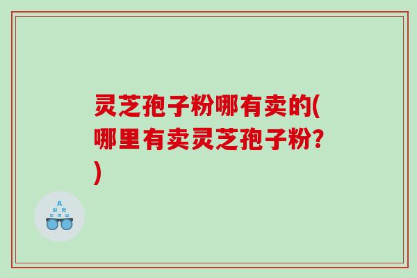 灵芝孢子粉哪有卖的(哪里有卖灵芝孢子粉？)
