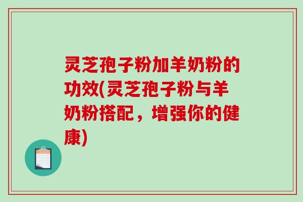 灵芝孢子粉加羊奶粉的功效(灵芝孢子粉与羊奶粉搭配，增强你的健康)