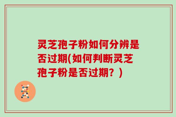 灵芝孢子粉如何分辨是否过期(如何判断灵芝孢子粉是否过期？)