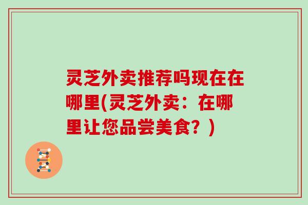 灵芝外卖推荐吗现在在哪里(灵芝外卖：在哪里让您品尝美食？)