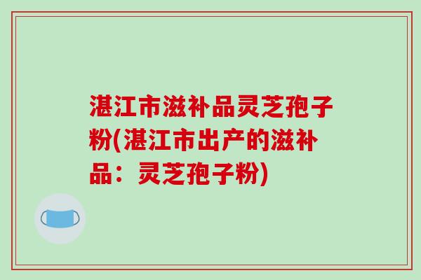 湛江市滋补品灵芝孢子粉(湛江市出产的滋补品：灵芝孢子粉)