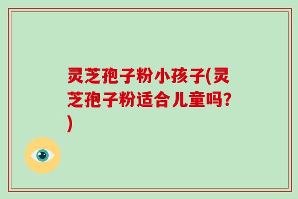 灵芝孢子粉小孩子(灵芝孢子粉适合儿童吗？)