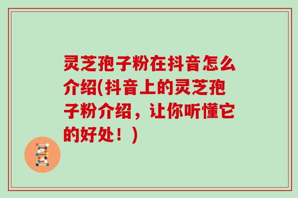 灵芝孢子粉在抖音怎么介绍(抖音上的灵芝孢子粉介绍，让你听懂它的好处！)