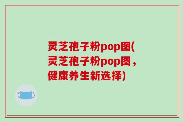 灵芝孢子粉pop图(灵芝孢子粉pop图，健康养生新选择)