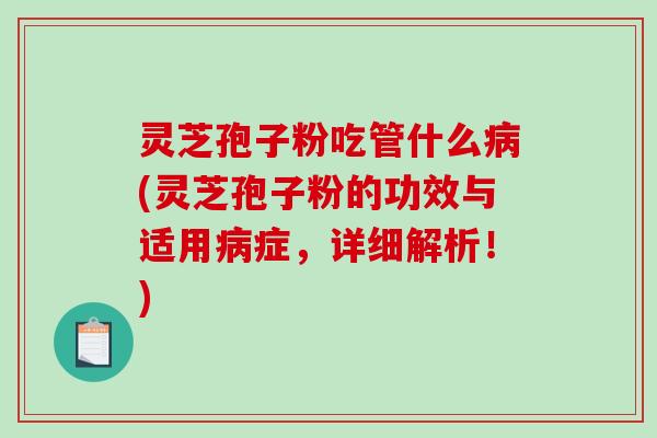 灵芝孢子粉吃管什么(灵芝孢子粉的功效与适用症，详细解析！)